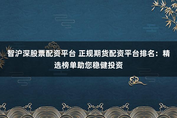 智沪深股票配资平台 正规期货配资平台排名：精选榜单助您稳健投资
