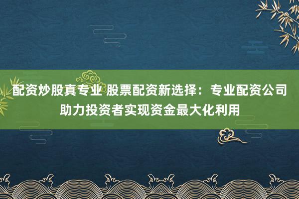 配资炒股真专业 股票配资新选择：专业配资公司助力投资者实现资金最大化利用