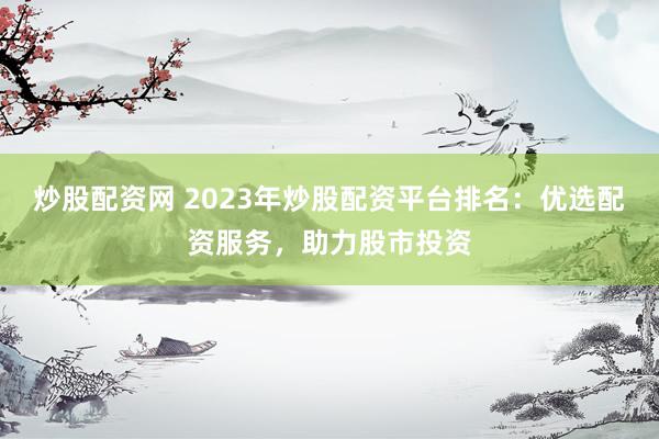炒股配资网 2023年炒股配资平台排名：优选配资服务，助力股市投资