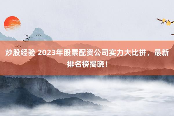炒股经验 2023年股票配资公司实力大比拼，最新排名榜揭晓！