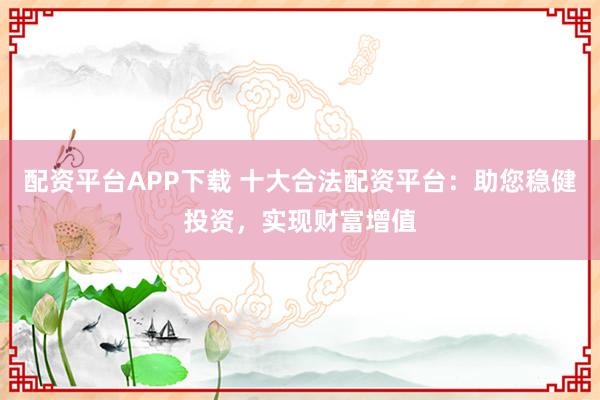 配资平台APP下载 十大合法配资平台：助您稳健投资，实现财富增值