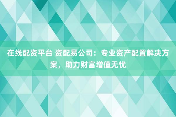 在线配资平台 资配易公司：专业资产配置解决方案，助力财富增值无忧