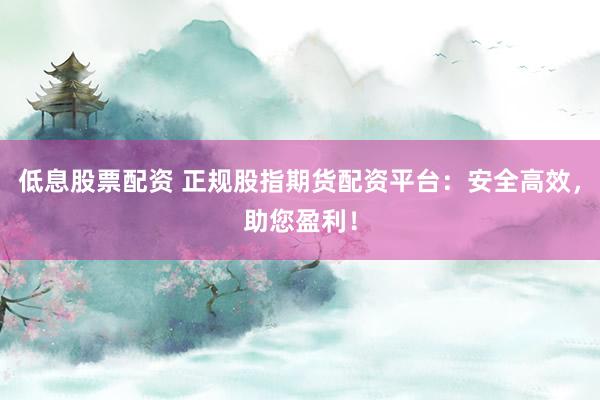 低息股票配资 正规股指期货配资平台：安全高效，助您盈利！