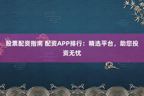 股票配资指南 配资APP排行：精选平台，助您投资无忧