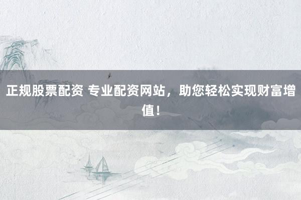 正规股票配资 专业配资网站，助您轻松实现财富增值！