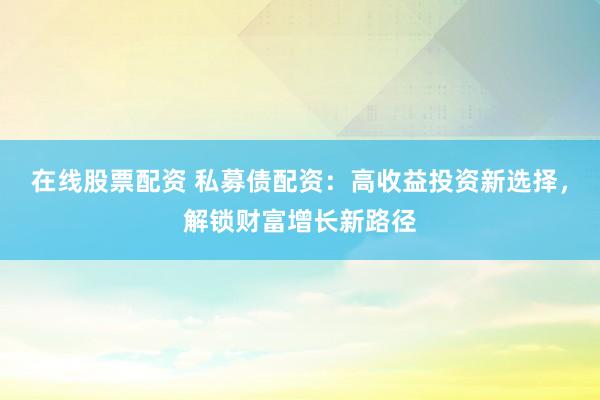 在线股票配资 私募债配资：高收益投资新选择，解锁财富增长新路径