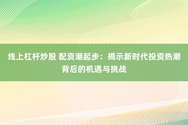 线上杠杆炒股 配资潮起步：揭示新时代投资热潮背后的机遇与挑战