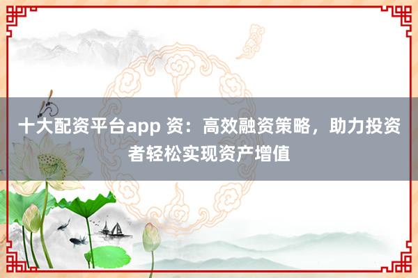 十大配资平台app 资：高效融资策略，助力投资者轻松实现资产增值