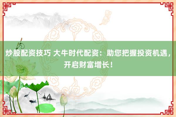 炒股配资技巧 大牛时代配资：助您把握投资机遇，开启财富增长！