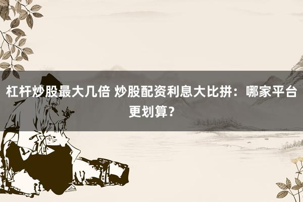 杠杆炒股最大几倍 炒股配资利息大比拼：哪家平台更划算？