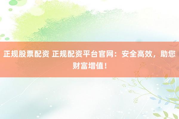 正规股票配资 正规配资平台官网：安全高效，助您财富增值！