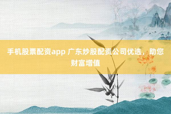 手机股票配资app 广东炒股配资公司优选，助您财富增值