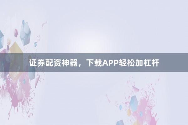 证券配资神器，下载APP轻松加杠杆