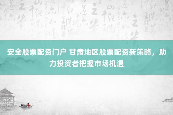 安全股票配资门户 甘肃地区股票配资新策略，助力投资者把握市场机遇
