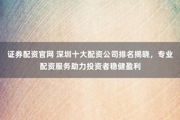 证券配资官网 深圳十大配资公司排名揭晓，专业配资服务助力投资者稳健盈利