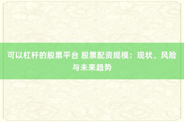 可以杠杆的股票平台 股票配资规模：现状、风险与未来趋势