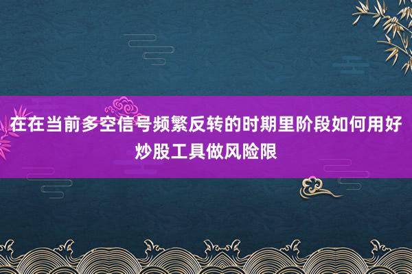 在在当前多空信号频繁反转的时期里阶段如何用好炒股工具做风险限
