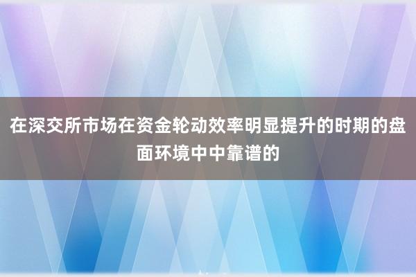 在深交所市场在资金轮动效率明显提升的时期的盘面环境中中靠谱的