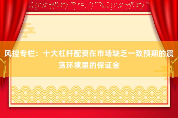 风控专栏：十大杠杆配资在市场缺乏一致预期的震荡环境里的保证金