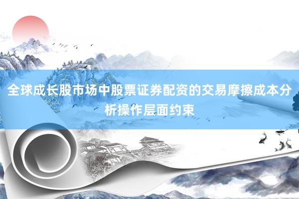 全球成长股市场中股票证券配资的交易摩擦成本分析操作层面约束