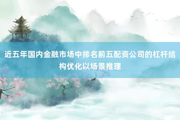 近五年国内金融市场中排名前五配资公司的杠杆结构优化以场景推理