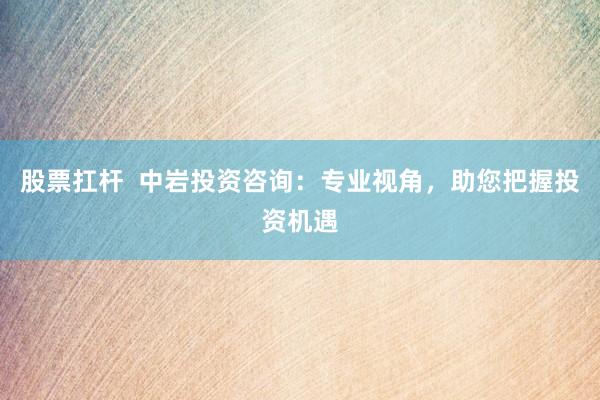 股票扛杆  中岩投资咨询：专业视角，助您把握投资机遇