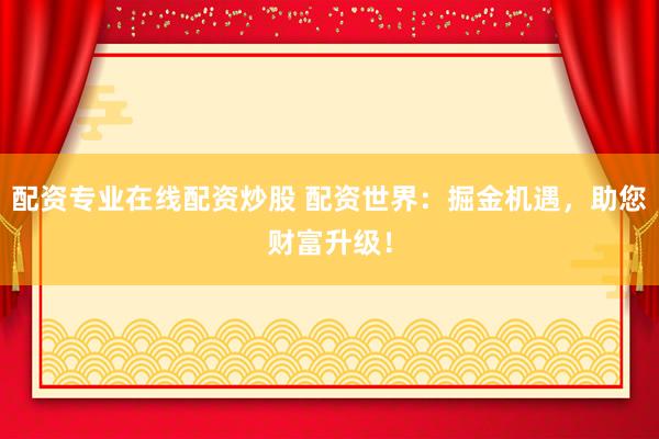 配资专业在线配资炒股 配资世界：掘金机遇，助您财富升级！