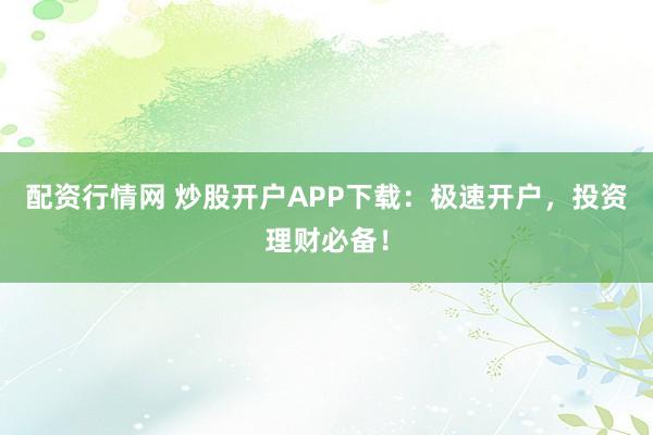 配资行情网 炒股开户APP下载：极速开户，投资理财必备！