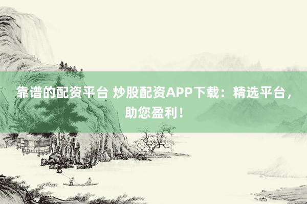 靠谱的配资平台 炒股配资APP下载：精选平台，助您盈利！