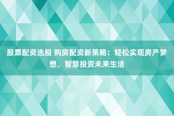 股票配资选股 购房配资新策略：轻松实现房产梦想，智慧投资未来生活