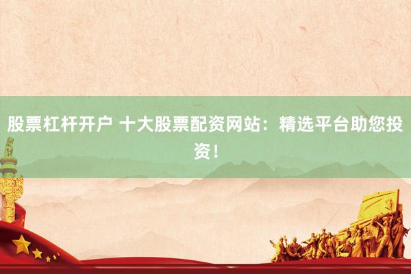 股票杠杆开户 十大股票配资网站：精选平台助您投资！