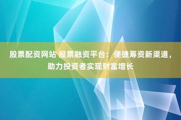 股票配资网站 股票融资平台：便捷筹资新渠道，助力投资者实现财富增长