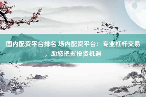 国内配资平台排名 场内配资平台：专业杠杆交易，助您把握投资机遇