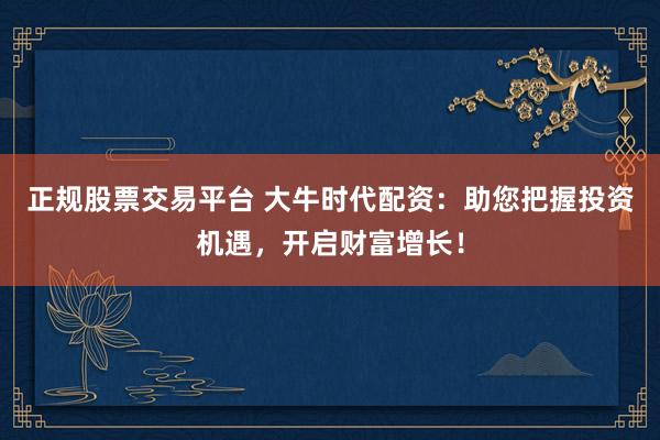 正规股票交易平台 大牛时代配资：助您把握投资机遇，开启财富增长！