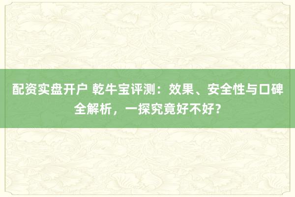配资实盘开户 乾牛宝评测：效果、安全性与口碑全解析，一探究竟好不好？