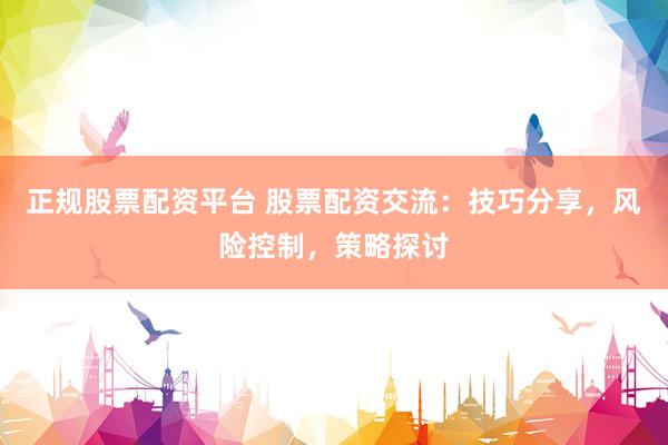 正规股票配资平台 股票配资交流：技巧分享，风险控制，策略探讨