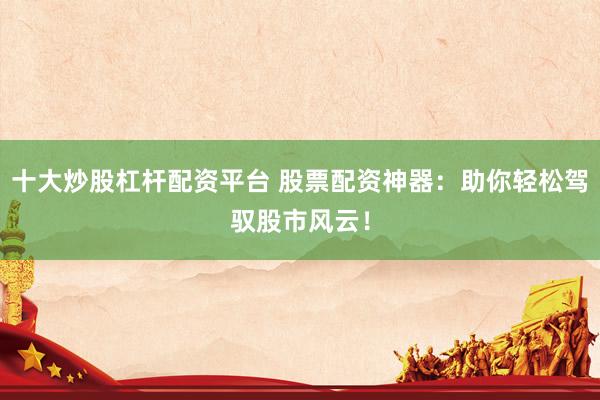 十大炒股杠杆配资平台 股票配资神器：助你轻松驾驭股市风云！