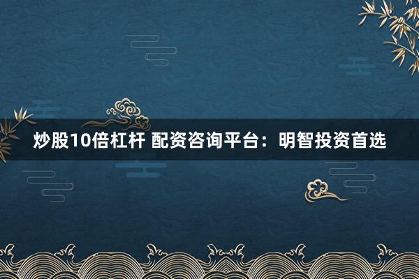 炒股10倍杠杆 配资咨询平台：明智投资首选