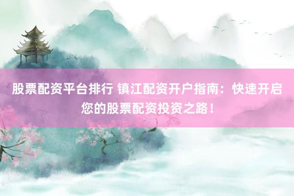股票配资平台排行 镇江配资开户指南：快速开启您的股票配资投资之路！