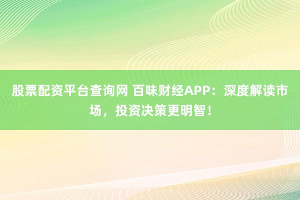 股票配资平台查询网 百味财经APP：深度解读市场，投资决策更明智！