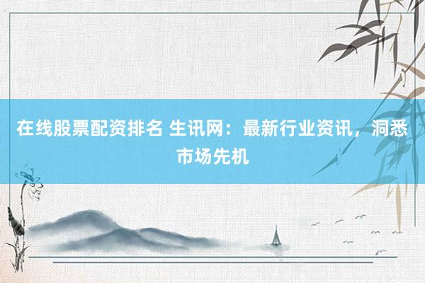在线股票配资排名 生讯网：最新行业资讯，洞悉市场先机