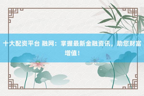 十大配资平台 融网：掌握最新金融资讯，助您财富增值！
