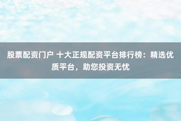 股票配资门户 十大正规配资平台排行榜：精选优质平台，助您投资无忧