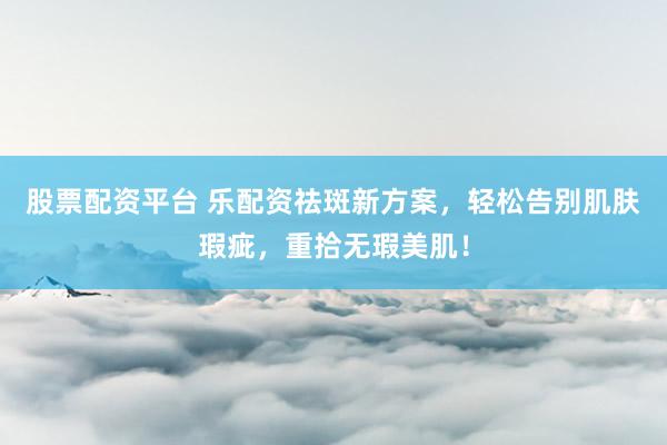 股票配资平台 乐配资祛斑新方案，轻松告别肌肤瑕疵，重拾无瑕美肌！