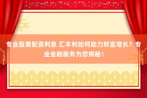 专业股票配资利息 汇丰利如何助力财富增长？专业金融服务为您揭秘！