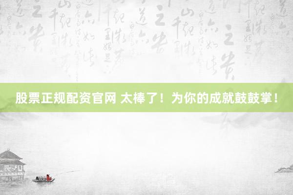 股票正规配资官网 太棒了！为你的成就鼓鼓掌！