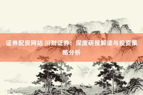 证券配资网站 川财证券：深度研报解读与投资策略分析