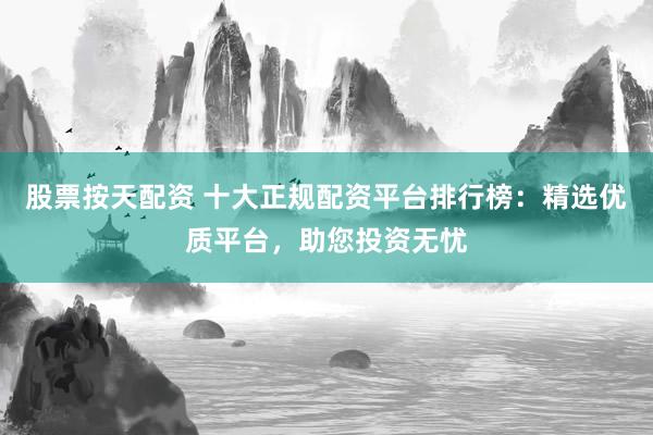股票按天配资 十大正规配资平台排行榜：精选优质平台，助您投资无忧