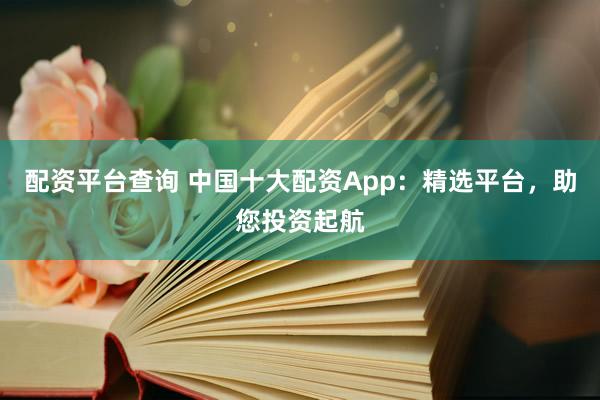 配资平台查询 中国十大配资App：精选平台，助您投资起航