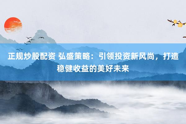 正规炒股配资 弘盛策略：引领投资新风尚，打造稳健收益的美好未来